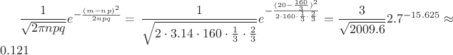 $\dfrac{1}{\sqrt{2\pi n p q}}e^{-\frac{(m-np)^2}{2npq}}$ = \dfrac{1}{\sqrt{2 \cdot 3.14 \cdot 160 \cdot \frac{1} {3} \cdot \frac{2}{3}}}e^{-\frac{(20-
\frac{160}{3})^2}{2 \cdot 160 \cdot \frac{1}{3} \cdot \frac{2}{3}}} =\frac{3}{\sqrt{2009.6}}2.7^{-15.625} \approx 0.121