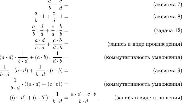 \begin{align*}
\frac{a}{b} + \frac{c}{d} & = & \text{(аксиома 7)} \\
\frac{a}{b} \cdot 1 + \frac{c}{d} \cdot 1 & = & \text{(аксиома 8)} \\
\frac{a}{b} \cdot \frac{d}{d} + \frac{c}{d} \cdot \frac{b}{b} & = & \text{(задача 12)} \\
\frac{a \cdot d}{b \cdot d} + \frac{c \cdot b}{d \cdot b} & = & \text{(запись в виде произведения)} \\
(a \cdot d) \cdot \frac{1}{b \cdot d} + (c \cdot b) \cdot \frac{1}{d \cdot b} & = & \text{(коммутативность умножения)} \\
\frac{1}{b \cdot d} \cdot (a \cdot d) + \frac{1}{b \cdot d} \cdot (c \cdot b) & = & \text{(аксиома 9)} \\
\frac{1}{b \cdot d} \cdot ((a \cdot d) + (c \cdot b)) & = & \text{(коммутативность умножения)} \\
((a \cdot d) + (c \cdot b)) \cdot \frac{1}{b \cdot d} & = \frac{a \cdot d + c \cdot b}{b \cdot d}. & \text{(запись в виде отношения)} \\
\end{align*}