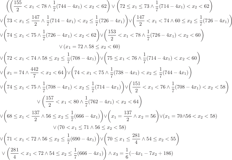 \begin{multline*} \left(\left(\frac{155}{2}<x_1<78\land \frac{1}{7} (744-4 x_1)<x_2<62\right)\lor \left(72\leq x_1\leq 73\land \frac{1}{7} (714-4 x_1)<x_2<62\right)\\
\lor \left(73<x_1\leq \frac{147}{2}\land \frac{1}{7} (714-4 x_1)<x_2\leq \frac{1}{7} (726-4 x_1)\right)\lor \left(\frac{147}{2}<x_1<74\land 60\leq x_2\leq \frac{1}{7} (726-4 x_1)\right)\\
\lor \left(74\leq x_1<75\land \frac{1}{7} (726-4 x_1)<x_2<62\right)\lor \left(\frac{153}{2}<x_1<78\land \frac{1}{7} (726-4 x_1)<x_2<60\right)\\
\lor (x_1=72\land 58\leq x_2<60)\\
\lor \left(72<x_1<74\land 58\leq x_2\leq \frac{1}{7} (708-4 x_1)\right)\lor \left(75\leq x_1<76\land \frac{1}{7} (714-4 x_1)<x_2<60\right)\\
\lor \left(x_1=74\land \frac{442}{7}<x_2<64\right)
\lor \left(74<x_1<75\land \frac{1}{7} (738-4 x_1)<x_2\leq \frac{1}{7} (744-4 x_1)\right)\\
\lor \left(74\leq x_1<75\land \frac{1}{7} (708-4 x_1)<x_2\leq \frac{1}{7} (714-4 x_1)\right)
\lor \left(\frac{151}{2}<x_1<76\land \frac{1}{7} (708-4 x_1)<x_2<58\right)\\
\lor \left(\frac{157}{2}<x_1<80\land \frac{1}{7} (762-4 x_1)<x_2<64\right)\\
\lor \left(68\leq x_1<\frac{137}{2}\land 56\leq x_2\leq \frac{1}{7} (666-4 x_1)\right)\lor \left(x_1=\frac{137}{2}\land x_2=56\right)\lor (x_1=70\land 56<x_2<58)\\
\lor (70<x_1\leq 71\land 56\leq x_2<58)\\
\lor \left(71<x_1<72\land 56\leq x_2\leq \frac{1}{7} (690-4 x_1)\right)\lor \left(70\leq x_1\leq \frac{281}{4}\land 54\leq x_2<55\right)\\
\lor \left(\frac{281}{4}<x_1<72\land 54\leq x_2\leq \frac{1}{7} (666-4 x_1)\right)\right)\land x_3=\frac{1}{6} (-4 x_1-7 x_2+186)\end{multline*}