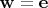 $\mathbf w = \mathbf e$