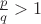 $\frac{p}{q}>1$