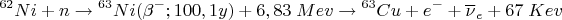 $$ {}^{62}Ni+n \to {}^{63}Ni (\beta^{-}; 100,1 y) + 6,83 \; Mev \to {}^{63}Cu + e^- +\overline{\nu}_e+ 67 \; Kev $$