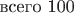 $\mbox {всего 100}$