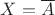 $X =\overline{A}$