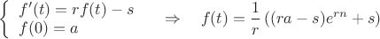 $\displaystyle\left\{
\begin{array}{l}
f^\prime(t)=rf(t)-s \\
f(0)=a \\
\end{array}
\right. \quad \Rightarrow \quad f(t) = \frac1r\left((ra-s)e^{rn}+s\right)$ $\displaystyle\left\{
\begin{array}{l}
f^\prime(t)=rf(t)-s \\
f(0)=a \\
\end{array}
\right. \quad \Rightarrow \quad f(t) = \frac1r\left((ra-s)e^{rn}+s\right)$