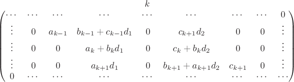 $\begin{matrix}
\begin{matrix}
 &  &  &  & k &  &  &  & 
\end{matrix}
\\ 
\begin{pmatrix}
\cdots & \cdots  & \cdots  & \cdots  & \cdots  & \cdots  & \cdots  & \cdots &  0\\ 
\vdots & 0 & a_{k-1} & b_{k-1}+c_{k-1}d_1 & 0 & c_{k+1}d_2 & 0 & 0 & \vdots  \\ 
\vdots & 0 & 0 & a_k+b_kd_1 & 0 & c_k+b_kd_2 & 0 & 0 & \vdots \\ 
\vdots &0 & 0 & a_{k+1}d_1 & 0 & b_{k+1} + a_{k+1}d_2 & c_{k+1} & 0 & \vdots\\ 
0  & \cdots  & \cdots  & \cdots  & \cdots  & \cdots  & \cdots  & \cdots  & \cdots \\
\end{pmatrix}
\end{matrix}
$