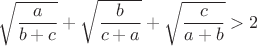 $ \sqrt{\dfrac{a}{b+c}} + \sqrt{\dfrac{b}{c+a}} + \sqrt{\dfrac{c}{a+b}} > 2$