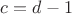 $c = d-1$