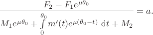 $$
\frac{F_2 - F_1 e^{\mu \theta_0}}{M_1 e^{\mu \theta_0} + \int \limits_0^{\theta_0} m'(t) e^{\mu (\theta_0 - t)} \ \mathrm dt + M_2} = a.
$$
