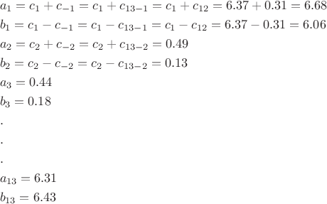 \[
\begin{gathered}
  a_1  = c_1  + c_{ - 1}  = c_1  + c_{13 - 1}  = c_1  + c_{12}  = 6.37 + 0.31 = 6.68 \hfill \\
  b_1  = c_1  - c_{ - 1}  = c_1  - c_{13 - 1}  = c_1  - c_{12}  = 6.37 - 0.31 = 6.06 \hfill \\
  a_2  = c_2  + c_{ - 2}  = c_2  + c_{13 - 2}  = 0.49 \hfill \\
  b_2  = c_2  - c_{ - 2}  = c_2  - c_{13 - 2}  = 0.13 \hfill \\
  a_3  = 0.44 \hfill \\
  b_3  = 0.18 \hfill \\
  . \hfill \\
  . \hfill \\
  . \hfill \\
  a_{13}  = 6.31 \hfill \\
  b_{13}  = 6.43 \hfill \\ 
\end{gathered} 
\]