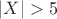 $|X|>5$