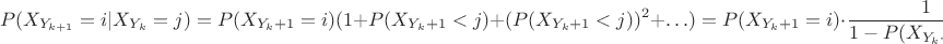 $$P(X_{Y_{k+1}}=i | X_{Y_k}=j) = P( X_{Y_k+1}=i)(1 + P( X_{Y_k+1}<j) + (P( X_{Y_k+1}<j))^2 + \ldots)=P( X_{Y_k+1}}=i) \cdot \frac{1}{1-P( X_{Y_k+1}<j)}=\frac{P(X_1 = i)}{ P(X_1 \geq j)}$$ $$P(X_{Y_{k+1}}=i | X_{Y_k}=j) = P( X_{Y_k+1}=i)(1 + P( X_{Y_k+1}<j) + (P( X_{Y_k+1}<j))^2 + \ldots)=P( X_{Y_k+1}}=i) \cdot \frac{1}{1-P( X_{Y_k+1}<j)}=\frac{P(X_1 = i)}{ P(X_1 \geq j)}$$