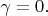 $\gamma=0.$