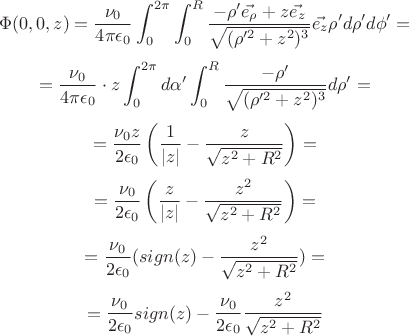 $$\Phi(0,0,z)=\frac{\nu_0}{4\pi\epsilon_0}\int_0^{2\pi}\int_0^R{ \frac{-\rho' \vec{e_{\rho}} + z\vec{e_z}}{\sqrt{(\rho'^2+z^2)^3} }\vec{e_z}\rho' d\rho' d\phi'}=$$
$$=\frac{\nu_0}{4\pi\epsilon_0}\cdot z \int_0^{2\pi}{d\alpha'} \int_0^R{\frac{-\rho'}{\sqrt{(\rho'^2+z^2)^3}}d\rho'}=$$
$$=\frac{\nu_0 z}{2\epsilon_0} \left( \frac{1}{|z|}-\frac{z}{\sqrt{z^2+R^2}}\right) =$$
$$=\frac{\nu_0}{2\epsilon_0} \left( \frac{z}{|z|}-\frac{z^2}{\sqrt{z^2+R^2}}\right) =$$$$=\frac{\nu_0}{2\epsilon_0}(sign(z)-\frac{z^2}{\sqrt{z^2+R^2}})=$$$$=\frac{\nu_0}{2\epsilon_0}sign(z)-\frac{\nu_0}{2\epsilon_0}\frac{z^2}{\sqrt{z^2+R^2}}$$