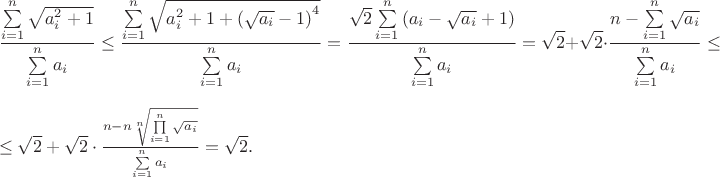 $$\frac{{\sum\limits_{i = 1}^n {\sqrt {a_i^2 + 1} } }}{{\sum\limits_{i = 1}^n {{a_i}} }} \le \frac{{\sum\limits_{i = 1}^n {\sqrt {a_i^2 + 1 + {{(\sqrt {{a_i}}  - 1)}^4}} } }}{{\sum\limits_{i = 1}^n {{a_i}} }} = \frac{{\sqrt 2 \sum\limits_{i = 1}^n {({a_i} - \sqrt {{a_i}}  + 1)} }}{{\sum\limits_{i = 1}^n {{a_i}} }} = \sqrt 2  + \sqrt 2  \cdot \frac{{n - \sum\limits_{i = 1}^n {\sqrt {{a_i}} } }}{{\sum\limits_{i = 1}^n {{a_i}} }} \le $$\le \sqrt 2  + \sqrt 2  \cdot \frac{{n - n{\sqrt[n]{{\prod\limits_{i = 1}^n {\sqrt {{a_i}} } }}}}}{{\sum\limits_{i = 1}^n {{a_i}} }} = \sqrt 2 .$$