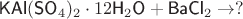 $\textsf{KAl}(\textsf{SO}_4)_2\cdot 12 \textsf H_2\textsf O+\textsf{BaCl}_2} \to ?$