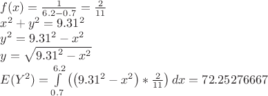 $$\[\begin{array}{l} f(x) = \frac{1}{{6.2 - 0.7}} = \frac{2}{{11}} \\ {x^2} + {y^2} = {9.31^2} \\ {y^2} = {9.31^2} - {x^2} \\ y = \sqrt {{{9.31}^2} - {x^2}} \\ E({Y^2}) = \int\limits_{0.7}^{6.2} {\left( {\left( {{{9.31}^2} - {x^2}} \right)*\frac{2}{{11}}} \right)dx} = {\rm{72}}{\rm{.25276667}} \\ \end{array}\] $$