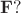 $\mathbf{F}?$