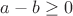 $a - b \geq 0$