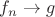 $f_n \rightarrow g$