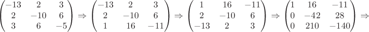 $$\left (
\begin{matrix}
-13 & 2 & 3 \\
2 & -10 & 6 \\
3 & 6 & -5
\end{matrix} \right ) \Rightarrow \left ( \begin{matrix}
-13 & 2 & 3 \\
2 & -10 & 6 \\
1 & 16 & -11
\end{matrix} \right ) \Rightarrow \left ( \begin{matrix}
1 & 16 & -11 \\
2 & -10 & 6 \\
-13 & 2 & 3
\end{matrix} \right ) \Rightarrow \left ( \begin{matrix}
1 & 16 & -11 \\
0 & -42 & 28 \\
0 & 210 & -140
\end{matrix} \right ) \Rightarrow$$