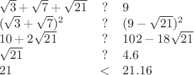 $\begin{array}{lcl}\sqrt{3} + \sqrt {7} + \sqrt{21} & ? & 9\\ (\sqrt{3} + \sqrt {7})^2 & ? & (9-\sqrt{21})^2\\ 10 + 2\sqrt {21} & ? & 102-18\sqrt{21}\\ \sqrt {21} & ? & 4.6\\ 21 & < & 21.16\end{array}$
