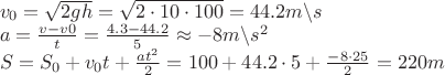 $\[\begin{array}{l}
{v_0} = \sqrt {2gh}  = \sqrt {2 \cdot 10 \cdot 100}  = 44.2m\backslash s\\
a = \frac{{v - v0}}{t} = \frac{{4.3 - 44.2}}{5} \approx  - 8m\backslash {s^2}\\
S = {S_0} + {v_0}t + \frac{{a{t^2}}}{2} = 100 + 44.2 \cdot 5 + \frac{{ - 8 \cdot 25}}{2} = 220m
\end{array}\]$