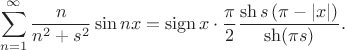 $$
\sum \limits_{n = 1}^\infty \dfrac{n}{n^2 +s^2}  \sin nx =  \operatorname{sign} x \cdot \dfrac{\pi}{2} \dfrac{\sh s\left(\pi -\left|x \right| \right)}{\sh (\pi s)}.
$$