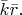 $\bar{k}\bar{r}.$