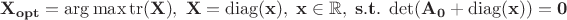 $$
\bf{X}_{opt} = \arg\max\operatorname{tr}(\bf X),\; \bf{X} = \operatorname{diag}(\bf x),\; \bf{x}\in \mathbb{R}, \;
s.t.\;
\det(\bf A_0 + \operatorname{diag}(\bf x)) = 0
$$