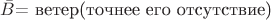 $ \bar{B} \text{= ветер(точнее его отсутствие)} $