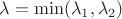 $\lambda = \operatorname{min} (\lambda_1, \lambda_2)$