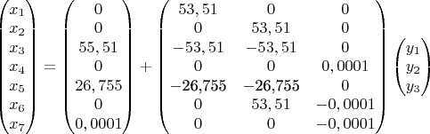 $\[\left( \begin{matrix}
  {{x}_{1}} \\ 
  {{x}_{2}} \\ 
  {{x}_{3}} \\ 
  {{x}_{4}} \\ 
  {{x}_{5}} \\ 
  {{x}_{6}} \\ 
  {{x}_{7}} \\ 
\end{matrix} \right)=\left( \begin{matrix}
  0 \\ 
  0 \\ 
  55,51 \\ 
  0 \\ 
  26,755 \\ 
  0 \\ 
  0,0001 \\ 
\end{matrix} \right)+\left( \begin{matrix}
   53,51 & 0 & 0  \\
   0 & 53,51 & 0  \\
   -53,51 & -53,51 & 0  \\
   0 & 0 & 0,0001  \\
   -\text{26}\text{,755} & -\text{26}\text{,755} & 0  \\
   0 & 53,51 & -0,0001  \\
   0 & 0 & -0,0001  \\
\end{matrix} \right)\left( \begin{matrix}
  {{y}_{1}} \\ 
  {{y}_{2}} \\ 
  {{y}_{3}} \\ 
\end{matrix} \right)\]
$
