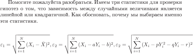 Помогите пожалуйста разобраться. Имеем три статистики для проверки гипотез о том, что зависимость между случайными величинами является линейной или квадратичной. Как обосновать, почему мы выбираем именно эти статистики. 

\[
\varepsilon _1  = \sqrt {\sum\limits_{i = 1}^N {(X_i  - \bar X)^2 } } , \varepsilon _2  = \sqrt {\sum\limits_{i = 1}^N {(X_i  - aY_i  - b)^2 } } , \varepsilon _2  = \sqrt {\sum\limits_{i = 1}^N {(X_i  - pY_i^2  - qY_i  - r)^2 } } 
\]