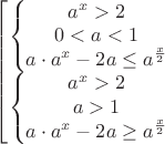 $\left[\begin{matrix}
\left\{\begin{matrix}
a^{x}>2\\0<a<1\\a\cdot{a^{x}}-2a\leq{a^{\frac{x}{2}}}
\end{matrix}\right.
\\\left\{\begin{matrix}
a^{x}>2\\a>1\\a\cdot{a^{x}}-2a\geq{a^{\frac{x}{2}}}
\end{matrix}\right.
\end{matrix}\right.$ $\left[\begin{matrix}
\left\{\begin{matrix}
a^{x}>2\\0<a<1\\a\cdot{a^{x}}-2a\leq{a^{\frac{x}{2}}}
\end{matrix}\right.
\\\left\{\begin{matrix}
a^{x}>2\\a>1\\a\cdot{a^{x}}-2a\geq{a^{\frac{x}{2}}}
\end{matrix}\right.
\end{matrix}\right.$