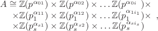 $$\begin{array}{r}
A\cong\mathbb{Z}(p^{\alpha_{01}})\times\mathbb{Z}(p^{\alpha_{02}})\times\ldots\mathbb{Z}(p^{\alpha_{0i_{\hphantom{1}}}})\times\\
\times\mathbb{Z}(p_{1}^{\alpha_{11}})\times\mathbb{Z}(p_{1}^{\alpha_{12}})\times\ldots\mathbb{Z}(p_{1}^{\alpha_{1i_{1}}})\times\\
\times\mathbb{Z}(p_{s}^{\alpha_{s1}})\times\mathbb{Z}(p_{s}^{\alpha_{s2}})\times\ldots\mathbb{Z}(p_{s}^{\alpha_{si_{s}}})\hphantom{\times}
\end{array},$$