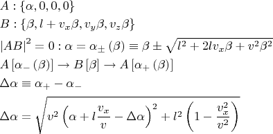 $\[
\begin{gathered}
  A:\left\{ {\alpha ,0,0,0} \right\} \hfill \\
  B:\left\{ {\beta ,l + v_x \beta ,v_y \beta ,v_z \beta } \right\} \hfill \\
  \left| {AB} \right|^2  = 0:\alpha  = \alpha _ \pm  \left( \beta  \right) \equiv \beta  \pm \sqrt {l^2  + 2lv_x \beta  + v^2 \beta ^2 }  \hfill \\
  A\left[ {\alpha _ -  \left( \beta  \right)} \right] \to B\left[ \beta  \right] \to A\left[ {\alpha _ +  \left( \beta  \right)} \right] \hfill \\
  \Delta \alpha  \equiv \alpha _ +   - \alpha _ -   \hfill \\
  \Delta \alpha  = \sqrt {v^2 \left( {\alpha  + l\frac{{v_x }}
{v} - \Delta \alpha } \right)^2  + l^2 \left( {1 - \frac{{v_x^2 }}
{{v^2 }}} \right)}  \hfill \\ 
\end{gathered} 
\]

$
