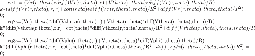$eq1:=(Vr(r,theta)*diff(Vr(r,theta),r)+Vtheta(r,theta)*diff(Vr(r,theta),theta)/R)-k*(diff(Vr(r,theta),r,r)+cot(theta)*diff(Vr(r,theta),theta)/R^2+diff(Vr(r,theta),theta,theta)/R^2)=0;

eq2:=(Vr(r,theta)*diff(Vtheta(r,theta),r)+Vtheta(r,theta)*diff(Vtheta(r,theta),theta)/R)-k*(diff(Vtheta(r,theta),r,r)+cot(theta)*diff(Vtheta(r,theta),theta)/R^2+diff(Vtheta(r,theta),theta,theta)/R^2)=0;

eq3:=(Vr(r,theta)*diff(Vphi(r,theta),r)+Vtheta(r,theta)*diff(Vphi(r,theta),theta)/R)-k*(diff(Vphi(r,theta),r,r)+cot(theta)*diff(Vphi(r,theta),theta)/R^2+diff(Vphi(r,theta),theta,theta)/R^2)=0;$