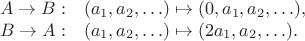 $$\begin{array}{rl}
A\to B:& (a_1,a_2,\ldots)\mapsto (0,a_1,a_2,\ldots),\\
B\to A:& (a_1,a_2,\ldots)\mapsto (2a_1,a_2,\ldots).
\end{array}$$