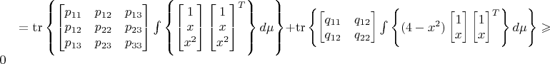 $= \operatorname{tr}\left\lbrace \begin{bmatrix}p_{11}&p_{12}&p_{13} \\ p_{12}&p_{22}&p_{23} \\p_{13}&p_{23}&p_{33}\end{bmatrix} \int\limits_{}^{} \left\lbrace \begin{bmatrix} 1 \\ x \\ x^2 \end{bmatrix} \begin{bmatrix} 1 \\ x \\ x^2 \end{bmatrix}^T \right\rbrace d\mu  \right\rbrace + \operatorname{tr}\left\lbrace \begin{bmatrix}q_{11}&q_{12} \\ q_{12}&q_{22}\end{bmatrix} \int\limits_{}^{} \left\lbrace (4-x^2) \begin{bmatrix} 1 \\ x \end{bmatrix} \begin{bmatrix} 1 \\ x \end{bmatrix}^T \right\rbrace d\mu  \right\rbrace \geqslant0$
