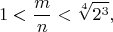 $$1<\frac{m}{n}<\sqrt[4]{2^3},$$