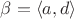 $\beta=\langle a,d\rangle$