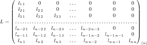 $L=\begin{pmatrix}l_{1\,1} & 0 & 0 & \ldots & 0 & 0 & 0\\
l_{2\,1} & l_{2\,2} & 0 & \ldots & 0 & 0 & 0\\
l_{3\,1} & l_{3\,2} & l_{3\,3} & \ldots & 0 & 0 & 0\\
\hdotsfor{7}\\
l_{n-2\,1} & l_{n-2\,2} & l_{n-2\,3} & \ldots & l_{n-2\,n-2} & 0 & 0\\
l_{n-1\,1} & l_{n-1\,2} & l_{n-1\,3} & \ldots & l_{n-1\,n-2} & l_{n-1\,n-1} & 0\\
l_{n\,1} & l_{n\,2} & l_{n\,3} & \ldots & l_{n\,n-2} & l_{n\,n-1} & l_{n\,n}
\end{pmatrix}_{(n)}$