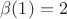 $\beta (1) = 2$