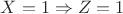 $X = 1 \Rightarrow Z = 1$