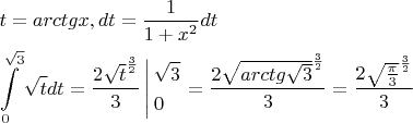 $\[\begin{gathered}
  t = arctgx,dt = \frac{1}{{1 + {x^2}}}dt \hfill \\
  \int\limits_0^{\sqrt 3 } {\sqrt t dt = \frac{{2{{\sqrt t }^{\frac{3}{2}}}}}{3}\left| \begin{gathered}
  \sqrt 3  \hfill \\
  0 \hfill \\ 
\end{gathered}  \right.}  = \frac{{2{{\sqrt {arctg\sqrt 3 } }^{\frac{3}{2}}}}}{3} = \frac{{2{{\sqrt {\frac{\pi }{3}} }^{\frac{3}{2}}}}}{3} \hfill \\ 
\end{gathered} \]$