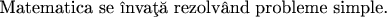 \mbox{Matematica se \^\i nva\c{t}\u{a} rezolv\^{a}nd probleme simple.}