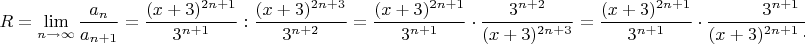 $R=\lim\limits_{n \to \infty}\dfrac{a_n}{a_{n+1}}={\dfrac{(x+3)^{2n+1}}{3^{n+1}}:{\dfrac{(x+3)^{2n+3}}{3^{n+2}}=\dfrac{(x+3)^{2n+1}}{3^{n+1}}\cdot {\dfrac{3^{n+2}}{(x+3)^{2n+3}}=
\dfrac{(x+3)^{2n+1}}{3^{n+1}}\cdot {\dfrac{3^{n+1}\cdot 3}{(x+3)^{2n+1}\cdot (x+3)^{2}}=\dfrac{3}{(x+3)^{2}}$