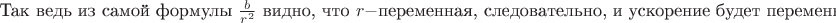 $\text{Так ведь из самой формулы }\frac{b}{r^2}\text{ видно, что }r - \text{переменная, следовательно, и ускорение будет переменным.}$