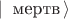 $| \, \text{ мертв} \, \rangle$